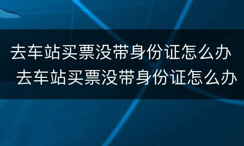 去车站买票没带身份证怎么办 去车站买票没带身份证怎么办啊