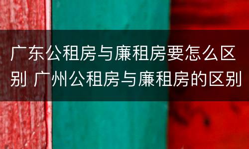 广东公租房与廉租房要怎么区别 广州公租房与廉租房的区别