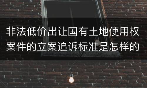 非法低价出让国有土地使用权案件的立案追诉标准是怎样的