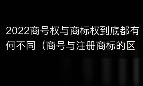 2022商号权与商标权到底都有何不同（商号与注册商标的区别）
