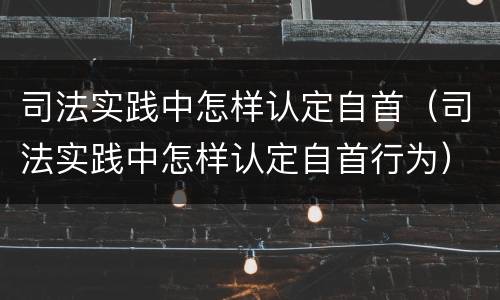 司法实践中怎样认定自首（司法实践中怎样认定自首行为）
