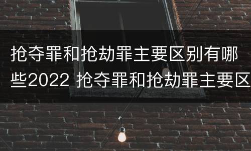 抢夺罪和抢劫罪主要区别有哪些2022 抢夺罪和抢劫罪主要区别有哪些2022年的