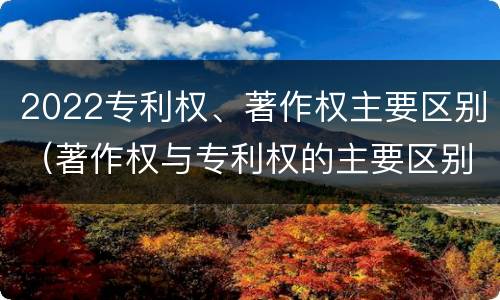 2022专利权、著作权主要区别（著作权与专利权的主要区别）