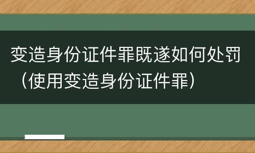 变造身份证件罪既遂如何处罚（使用变造身份证件罪）