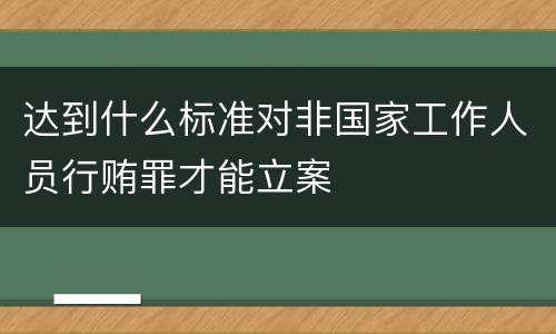 达到什么标准对非国家工作人员行贿罪才能立案