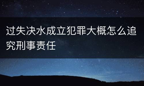 过失决水成立犯罪大概怎么追究刑事责任