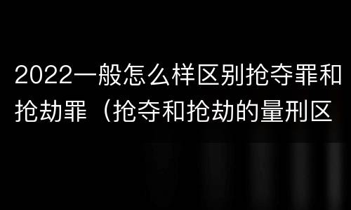 2022一般怎么样区别抢夺罪和抢劫罪（抢夺和抢劫的量刑区别）