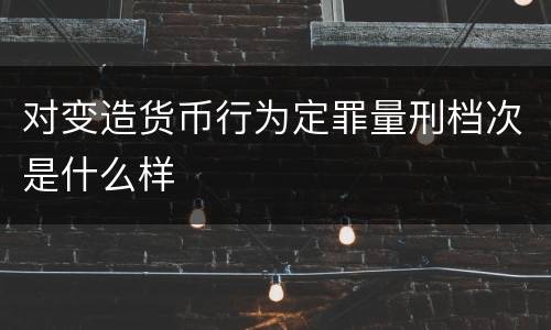 对变造货币行为定罪量刑档次是什么样
