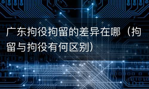 广东拘役拘留的差异在哪（拘留与拘役有何区别）