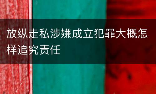 放纵走私涉嫌成立犯罪大概怎样追究责任