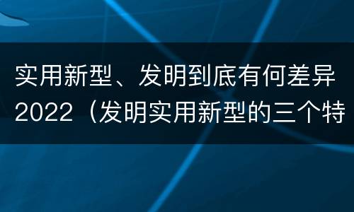 实用新型、发明到底有何差异2022（发明实用新型的三个特点）