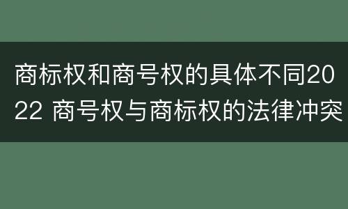 商标权和商号权的具体不同2022 商号权与商标权的法律冲突与解决