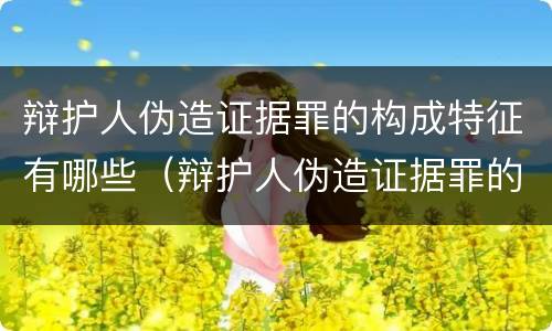 辩护人伪造证据罪的构成特征有哪些（辩护人伪造证据罪的构成特征有哪些呢）