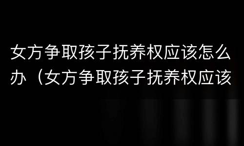 女方争取孩子抚养权应该怎么办（女方争取孩子抚养权应该怎么办手续）