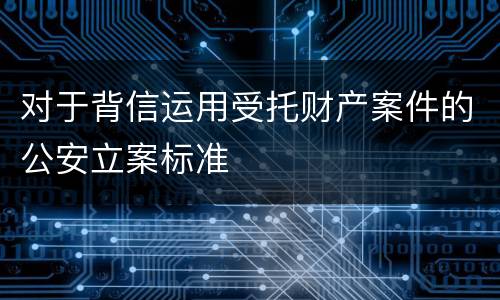 对于背信运用受托财产案件的公安立案标准
