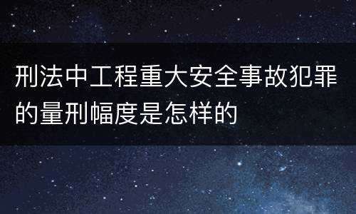 刑法中工程重大安全事故犯罪的量刑幅度是怎样的