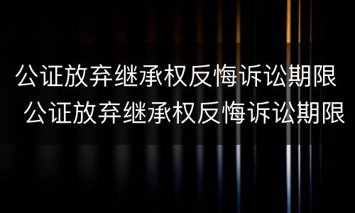 公证放弃继承权反悔诉讼期限 公证放弃继承权反悔诉讼期限是多久