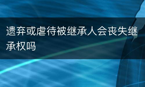 遗弃或虐待被继承人会丧失继承权吗