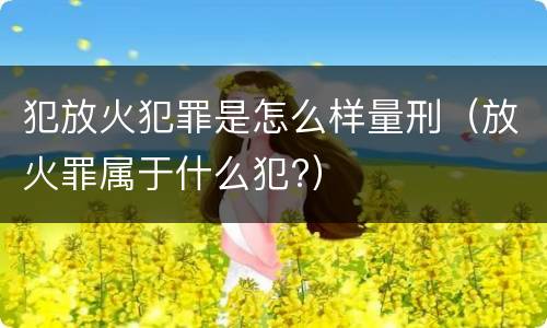 犯放火犯罪是怎么样量刑（放火罪属于什么犯?）