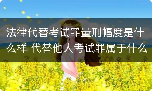 法律代替考试罪量刑幅度是什么样 代替他人考试罪属于什么类犯罪