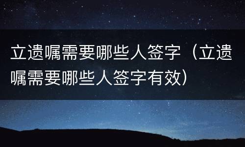 立遗嘱需要哪些人签字（立遗嘱需要哪些人签字有效）