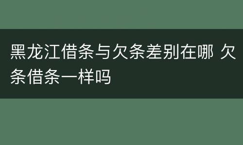 黑龙江借条与欠条差别在哪 欠条借条一样吗