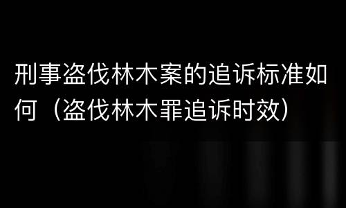 刑事盗伐林木案的追诉标准如何（盗伐林木罪追诉时效）