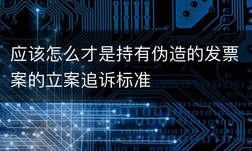应该怎么才是持有伪造的发票案的立案追诉标准