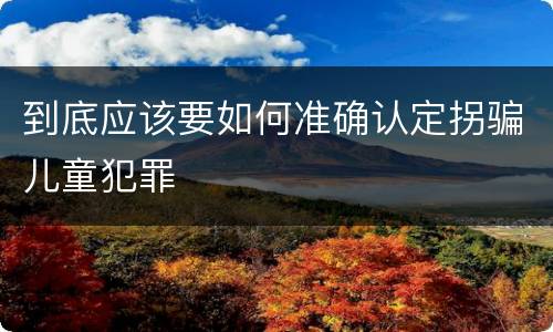 到底应该要如何准确认定拐骗儿童犯罪
