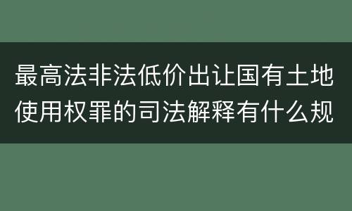 最高法非法低价出让国有土地使用权罪的司法解释有什么规定
