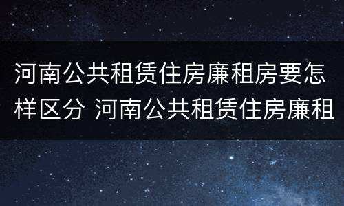 河南公共租赁住房廉租房要怎样区分 河南公共租赁住房廉租房要怎样区分呢