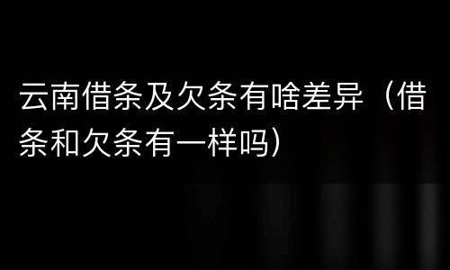 云南借条及欠条有啥差异（借条和欠条有一样吗）