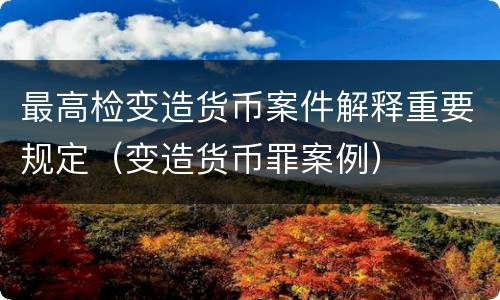 最高检变造货币案件解释重要规定（变造货币罪案例）