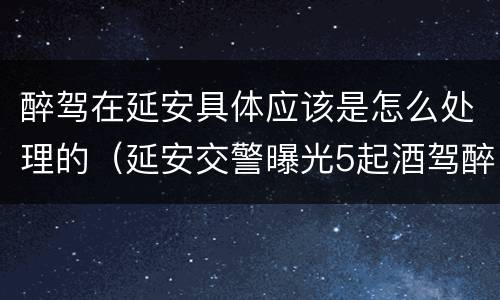 醉驾在延安具体应该是怎么处理的（延安交警曝光5起酒驾醉驾案例）