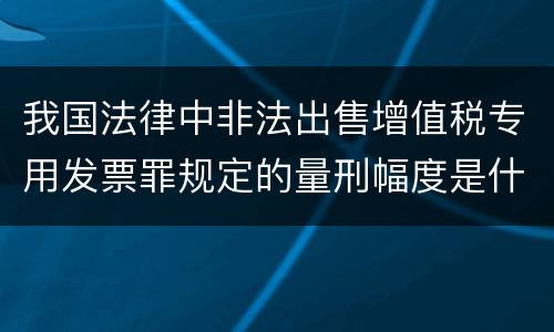我国法律中非法出售增值税专用发票罪规定的量刑幅度是什么