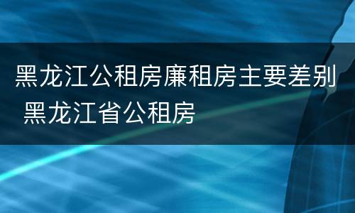 黑龙江公租房廉租房主要差别 黑龙江省公租房