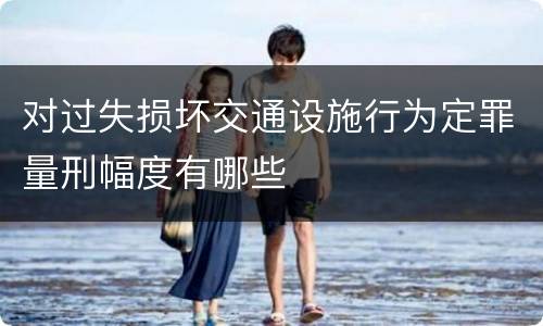 对过失损坏交通设施行为定罪量刑幅度有哪些