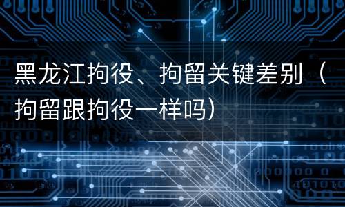 黑龙江拘役、拘留关键差别（拘留跟拘役一样吗）