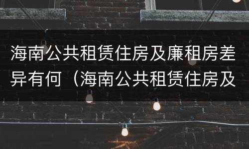 海南公共租赁住房及廉租房差异有何（海南公共租赁住房及廉租房差异有何原因）