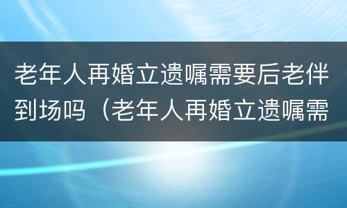 老年人再婚立遗嘱需要后老伴到场吗（老年人再婚立遗嘱需要后老伴到场吗怎么写）