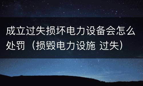 成立过失损坏电力设备会怎么处罚（损毁电力设施 过失）
