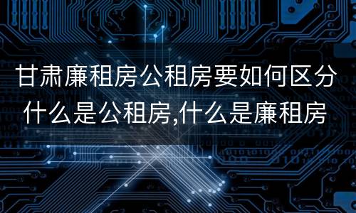 甘肃廉租房公租房要如何区分 什么是公租房,什么是廉租房