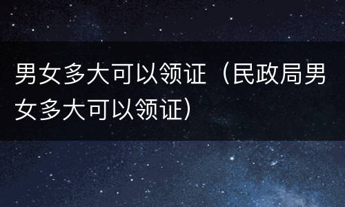 男女多大可以领证（民政局男女多大可以领证）