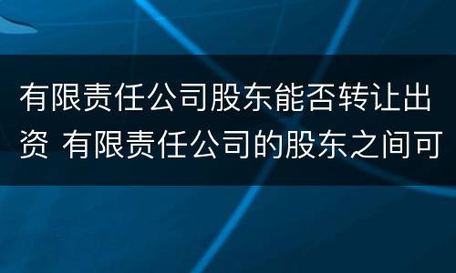 有限责任公司股东能否转让出资 有限责任公司的股东之间可以相互转让股权
