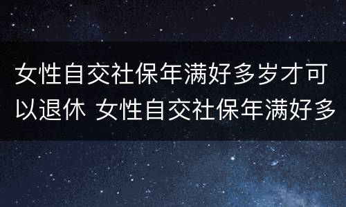 女性自交社保年满好多岁才可以退休 女性自交社保年满好多岁才可以退休呢