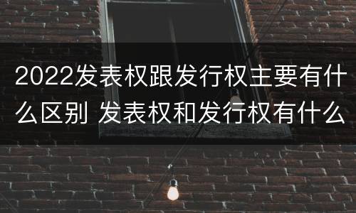 2022发表权跟发行权主要有什么区别 发表权和发行权有什么区别