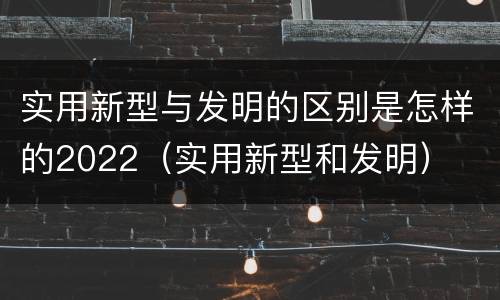 实用新型与发明的区别是怎样的2022（实用新型和发明）