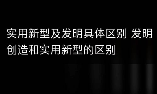 实用新型及发明具体区别 发明创造和实用新型的区别