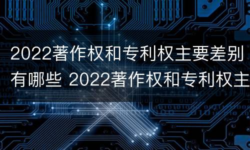 2022著作权和专利权主要差别有哪些 2022著作权和专利权主要差别有哪些方面