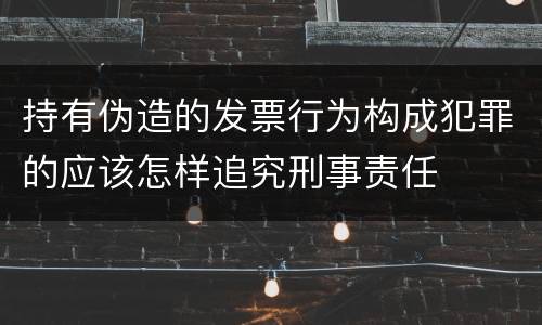 持有伪造的发票行为构成犯罪的应该怎样追究刑事责任